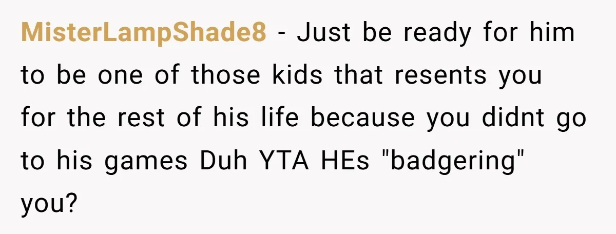 MisterLampShade8 − Just be ready for him to be one of those kids that resents you for the rest of his life because you didnt go to his games Duh...