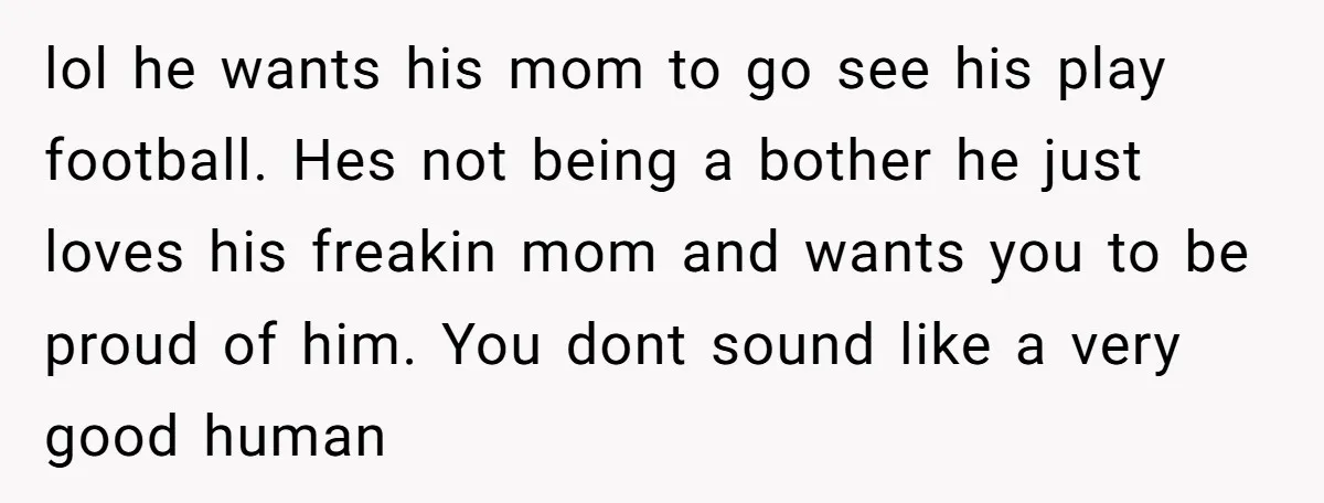 lol he wants his mom to go see his play football. Hes not being a bother he just loves his freakin mom and wants you to be proud of him....