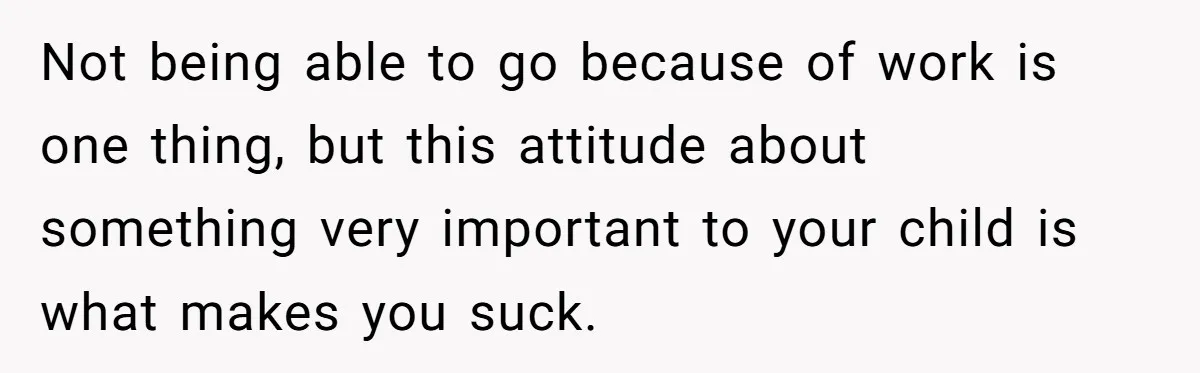 Not being able to go because of work is one thing, but this attitude about something very important to your child is what makes you suck.