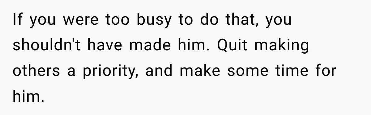 If you were too busy to do that, you shouldn't have made him. Quit making others a priority, and make some time for him.