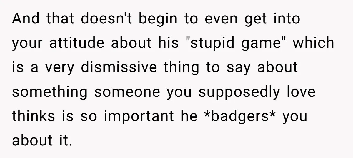 And that doesn't begin to even get into your attitude about his "stupid game" which is a very dismissive thing to say about something someone you supposedly love thinks is...