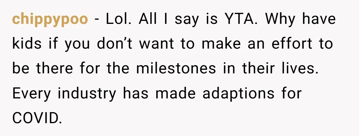 chippypoo − Lol. All I say is YTA. Why have kids if you don’t want to make an effort to be there for the milestones in their lives. Every industry...