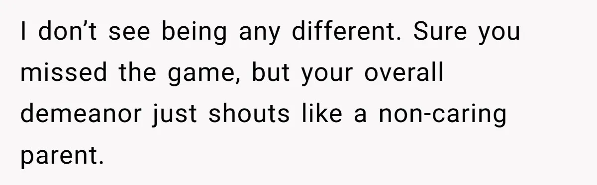 I don’t see being any different. Sure you missed the game, but your overall demeanor just shouts like a non-caring parent.