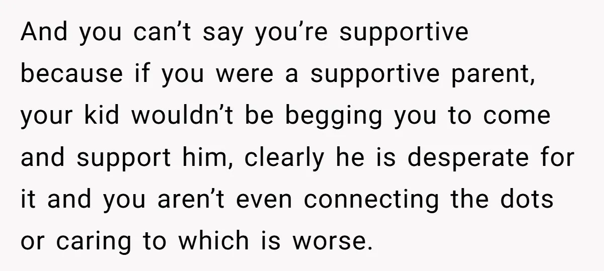 And you can’t say you’re supportive because if you were a supportive parent, your kid wouldn’t be begging you to come and support him, clearly he is desperate for it...