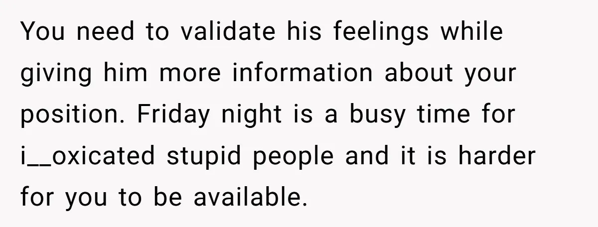 You need to validate his feelings while giving him more information about your position. Friday night is a busy time for i__oxicated stupid people and it is harder for you...