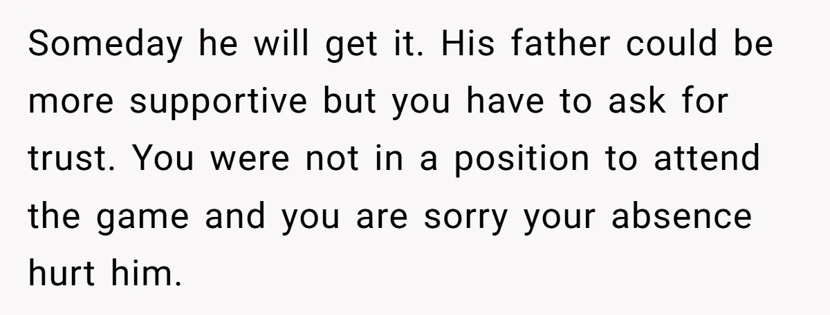 Someday he will get it. His father could be more supportive but you have to ask for trust. You were not in a position to attend the game and you...