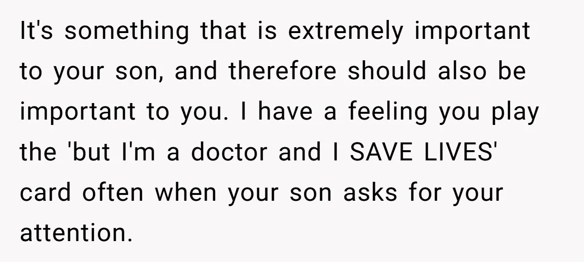 It's something that is extremely important to your son, and therefore should also be important to you. I have a feeling you play the 'but I'm a doctor and I...