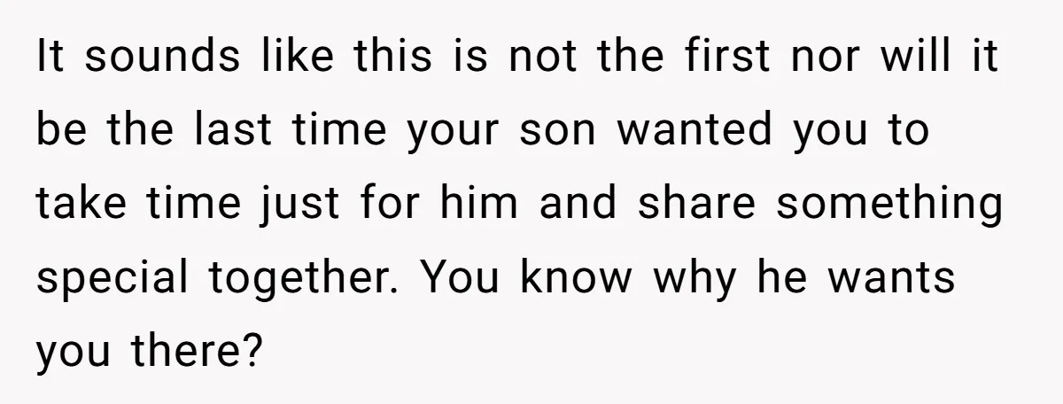 It sounds like this is not the first nor will it be the last time your son wanted you to take time just for him and share something special together....
