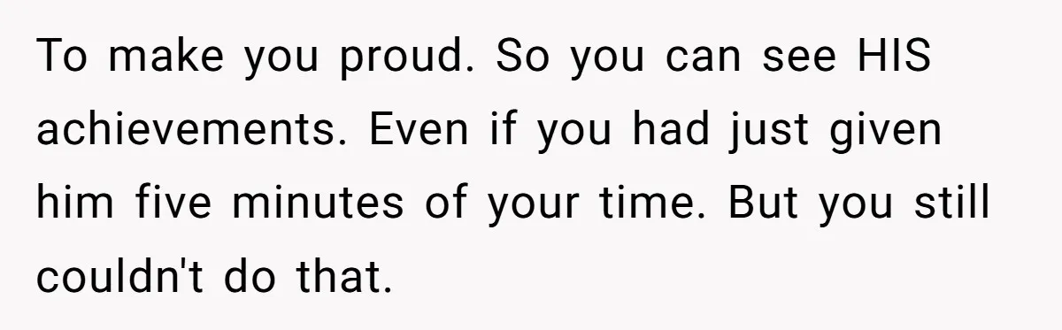 To make you proud. So you can see HIS achievements. Even if you had just given him five minutes of your time. But you still couldn't do that.