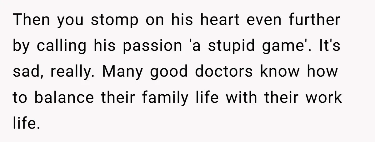 Then you stomp on his heart even further by calling his passion 'a stupid game'. It's sad, really. Many good doctors know how to balance their family life with their...