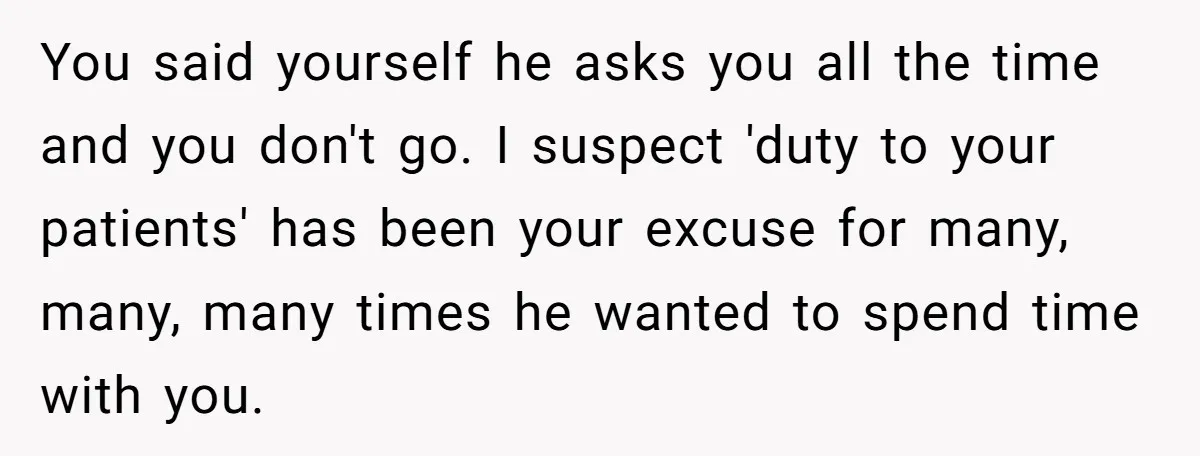 You said yourself he asks you all the time and you don't go. I suspect 'duty to your patients' has been your excuse for many, many, many times he wanted...