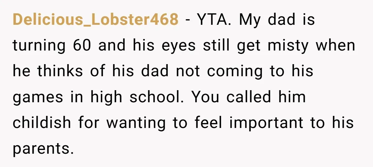 Delicious_Lobster468 − YTA. My dad is turning 60 and his eyes still get misty when he thinks of his dad not coming to his games in high school. You called...