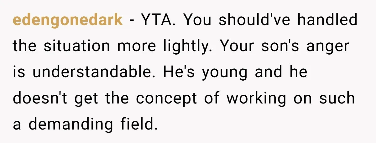 edengonedark − YTA. You should've handled the situation more lightly. Your son's anger is understandable. He's young and he doesn't get the concept of working on such a demanding field.