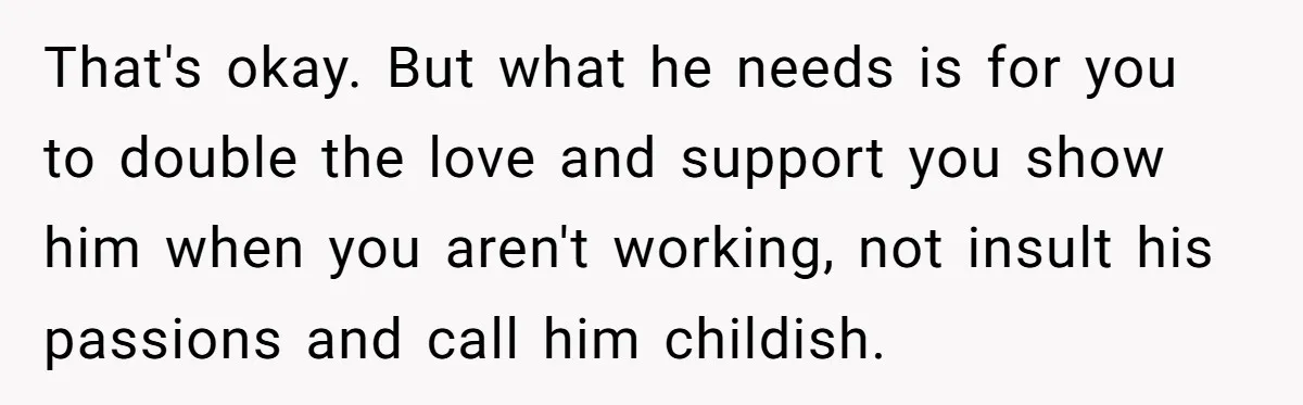 That's okay. But what he needs is for you to double the love and support you show him when you aren't working, not insult his passions and call him childish.