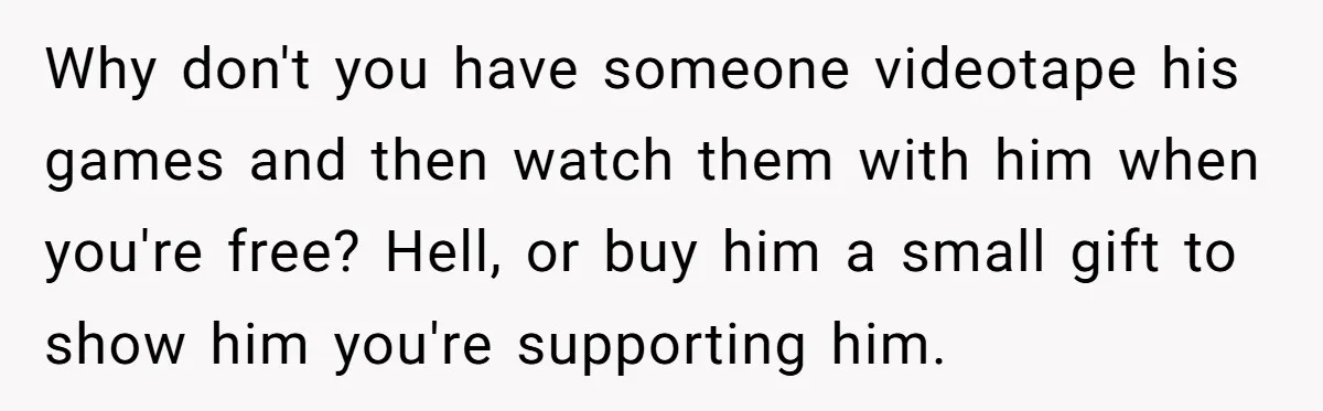 Why don't you have someone videotape his games and then watch them with him when you're free? Hell, or buy him a small gift to show him you're supporting him.