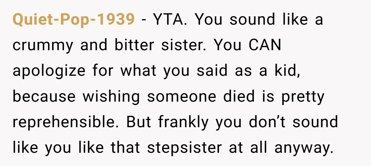 Quiet-Pop-1939 − YTA. You sound like a crummy and bitter sister. You CAN apologize for what you said as a kid, because wishing someone died is pretty reprehensible. But frankly...