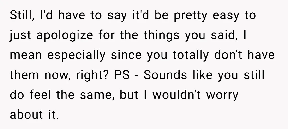 Still, I'd have to say it'd be pretty easy to just apologize for the things you said, I mean especially since you totally don't have them now, right? PS -...