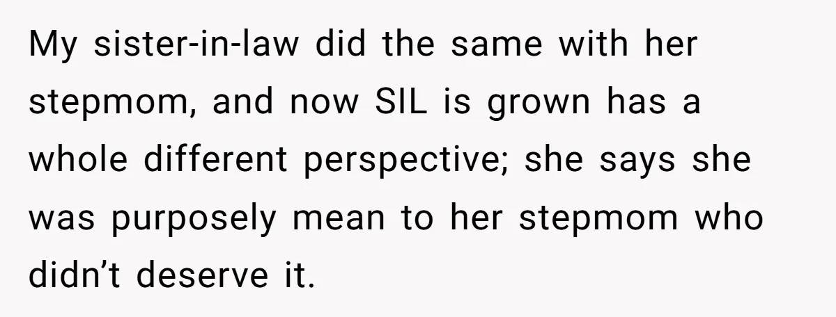 My sister-in-law did the same with her stepmom, and now SIL is grown has a whole different perspective; she says she was purposely mean to her stepmom who didn’t deserve...