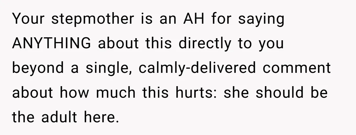 Your stepmother is an AH for saying ANYTHING about this directly to you beyond a single, calmly-delivered comment about how much this hurts: she should be the adult here.