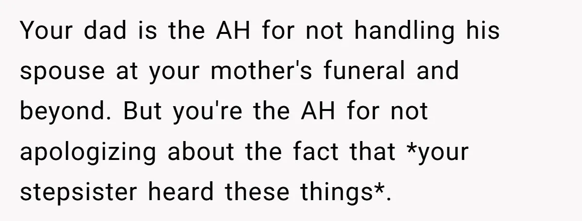 Your dad is the AH for not handling his spouse at your mother's funeral and beyond. But you're the AH for not apologizing about the fact that *your stepsister heard...