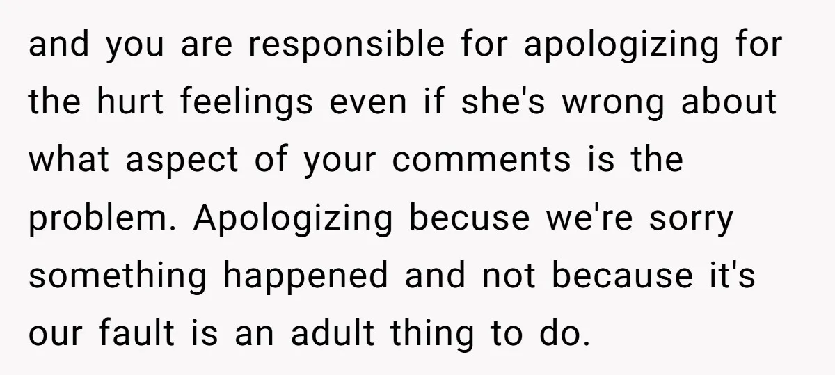 and you are responsible for apologizing for the hurt feelings even if she's wrong about what aspect of your comments is the problem. Apologizing becuse we're sorry something happened and...