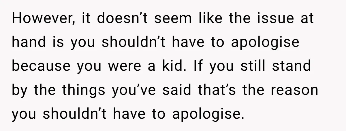 However, it doesn’t seem like the issue at hand is you shouldn’t have to apologise because you were a kid. If you still stand by the things you’ve said that’s...
