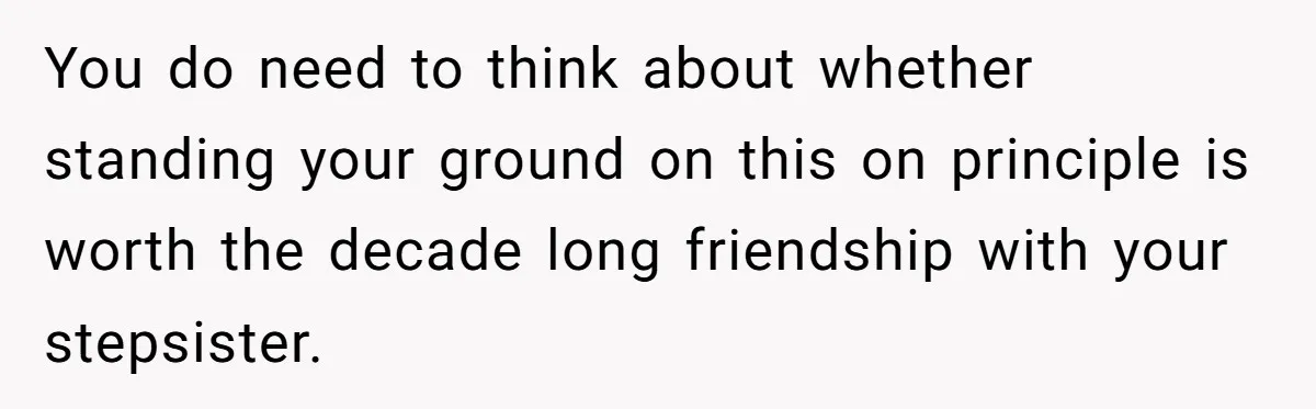 You do need to think about whether standing your ground on this on principle is worth the decade long friendship with your stepsister.
