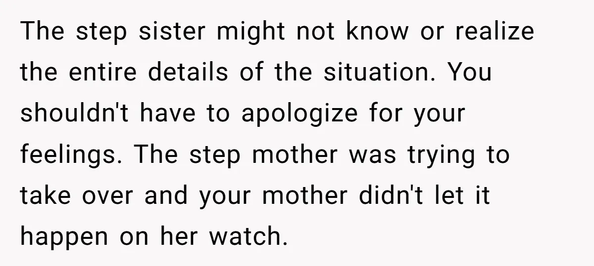 The step sister might not know or realize the entire details of the situation. You shouldn't have to apologize for your feelings. The step mother was trying to take over...