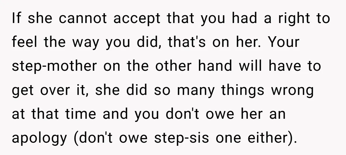 If she cannot accept that you had a right to feel the way you did, that's on her. Your step-mother on the other hand will have to get over it,...