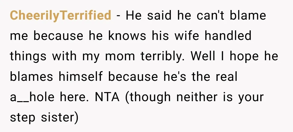 CheerilyTerrified − He said he can't blame me because he knows his wife handled things with my mom terribly. Well I hope he blames himself because he's the real a__hole...