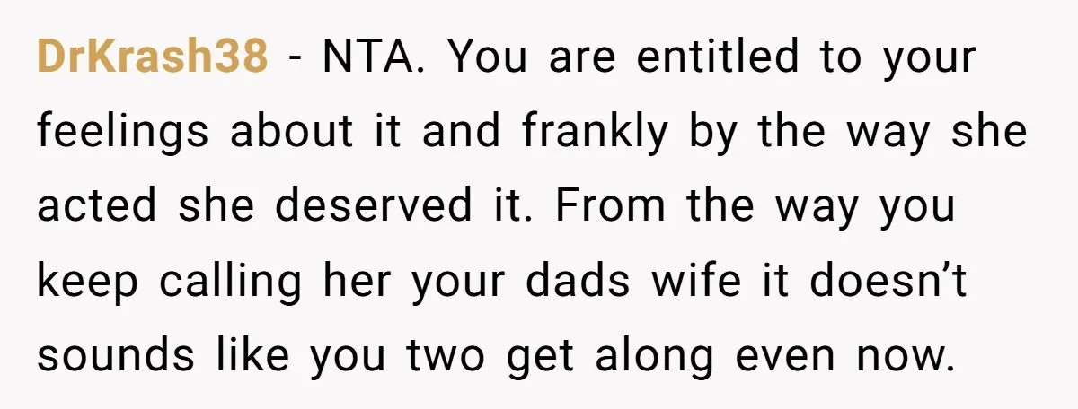 DrKrash38 − NTA. You are entitled to your feelings about it and frankly by the way she acted she deserved it. From the way you keep calling her your dads...