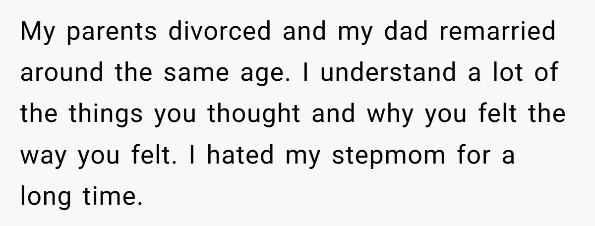 My parents divorced and my dad remarried around the same age. I understand a lot of the things you thought and why you felt the way you felt. I hated...