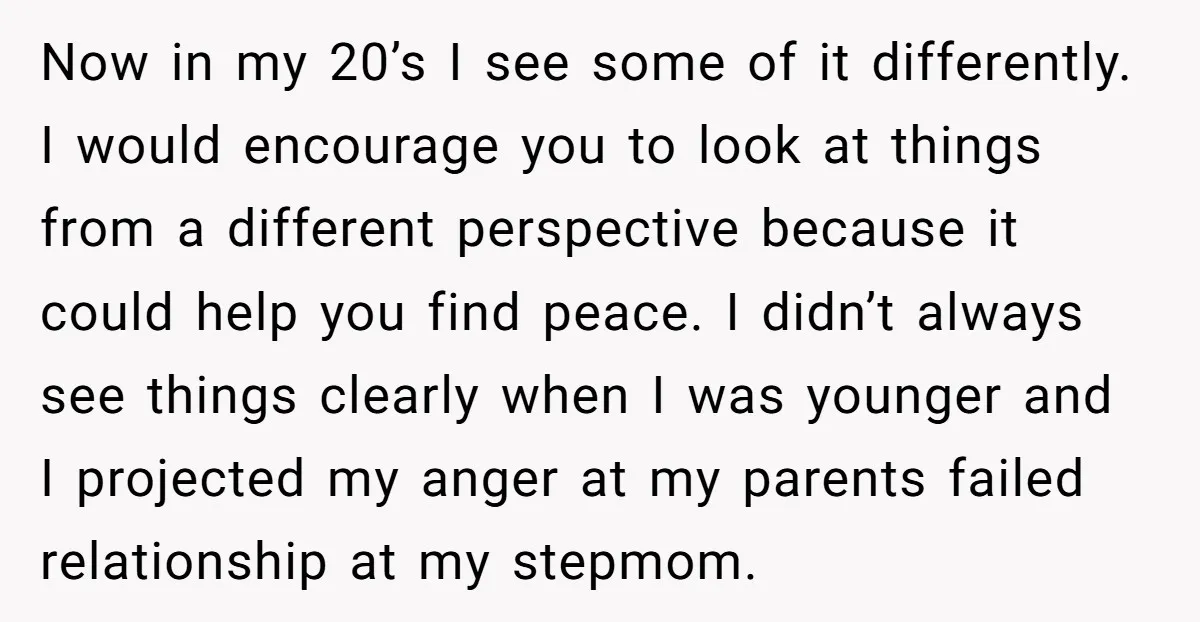 Now in my 20’s I see some of it differently. I would encourage you to look at things from a different perspective because it could help you find peace. I...