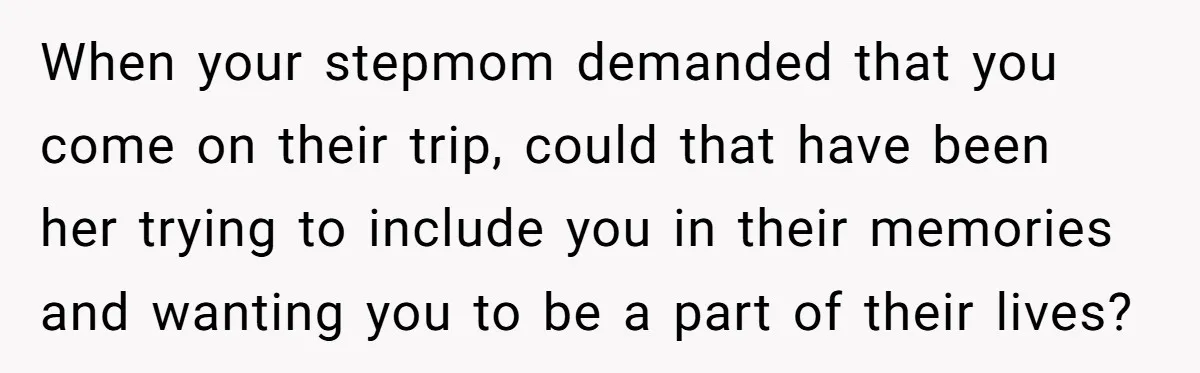 When your stepmom demanded that you come on their trip, could that have been her trying to include you in their memories and wanting you to be a part of...