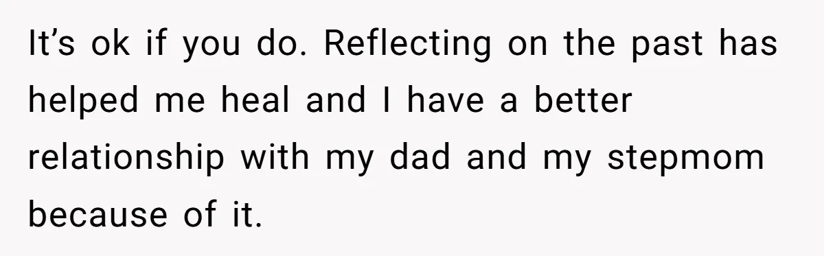 It’s ok if you do. Reflecting on the past has helped me heal and I have a better relationship with my dad and my stepmom because of it.