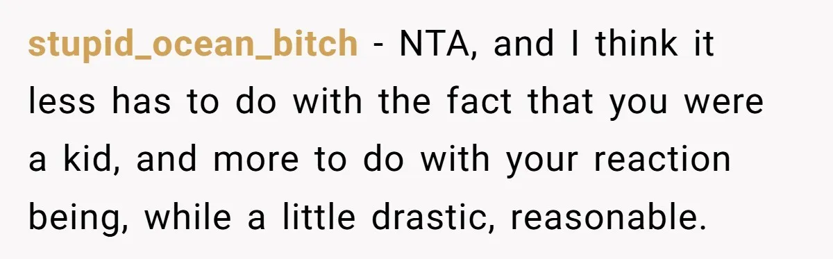 stupid_ocean_bitch − NTA, and I think it less has to do with the fact that you were a kid, and more to do with your reaction being, while a little...
