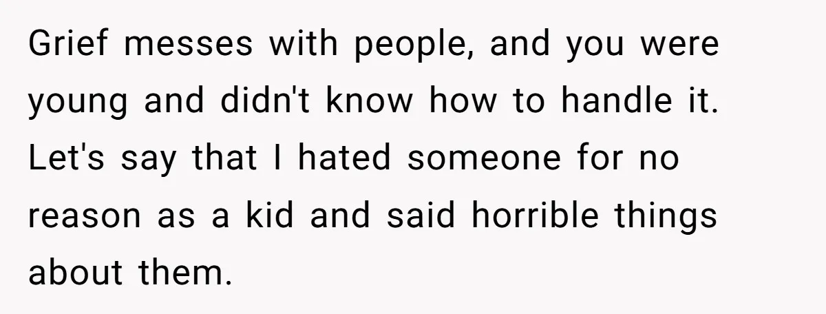 Grief messes with people, and you were young and didn't know how to handle it. Let's say that I hated someone for no reason as a kid and said horrible...