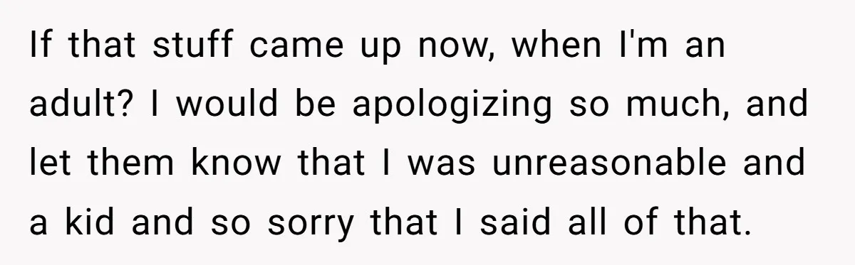 If that stuff came up now, when I'm an adult? I would be apologizing so much, and let them know that I was unreasonable and a kid and so sorry...