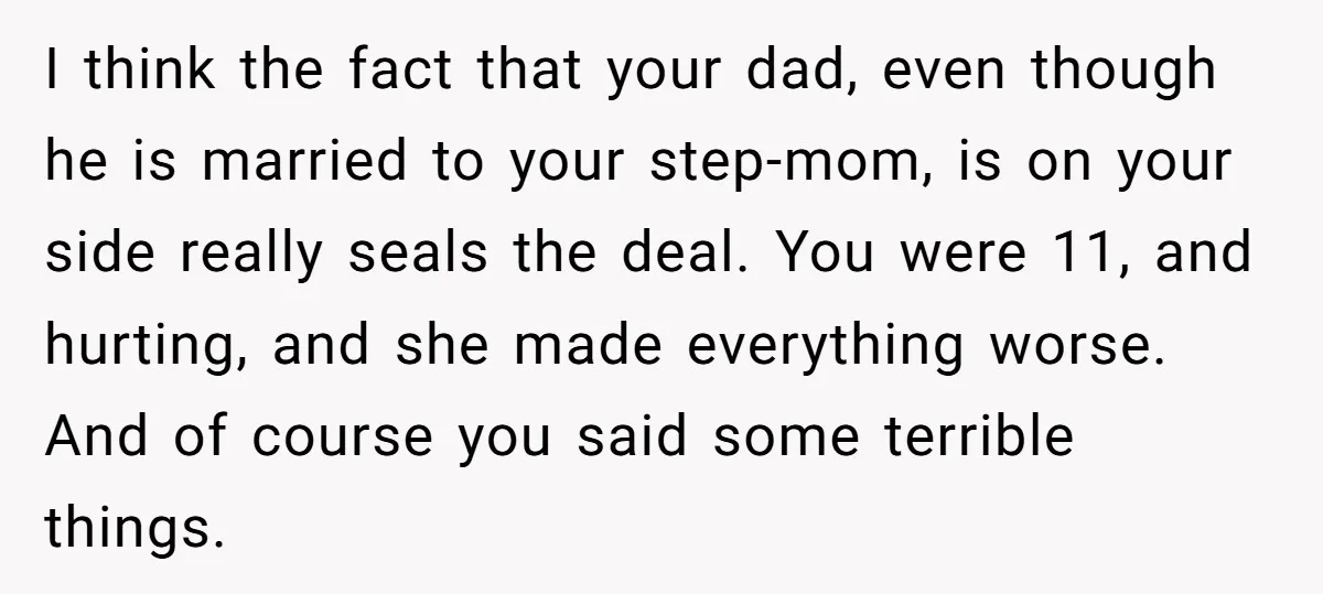 I think the fact that your dad, even though he is married to your step-mom, is on your side really seals the deal. You were 11, and hurting, and she...