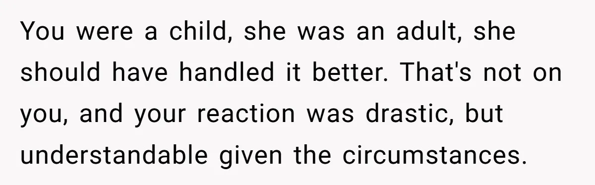 You were a child, she was an adult, she should have handled it better. That's not on you, and your reaction was drastic, but understandable given the circumstances.