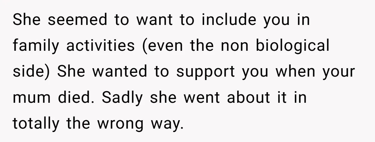 She seemed to want to include you in family activities (even the non biological side) She wanted to support you when your mum died. Sadly she went about it in...