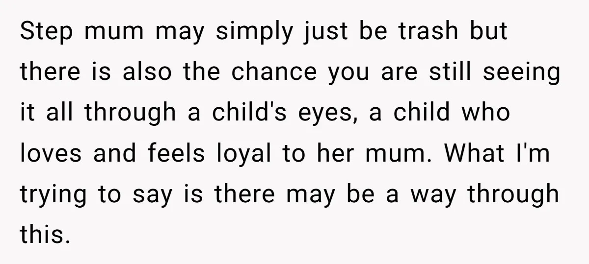 Step mum may simply just be trash but there is also the chance you are still seeing it all through a child's eyes, a child who loves and feels loyal...
