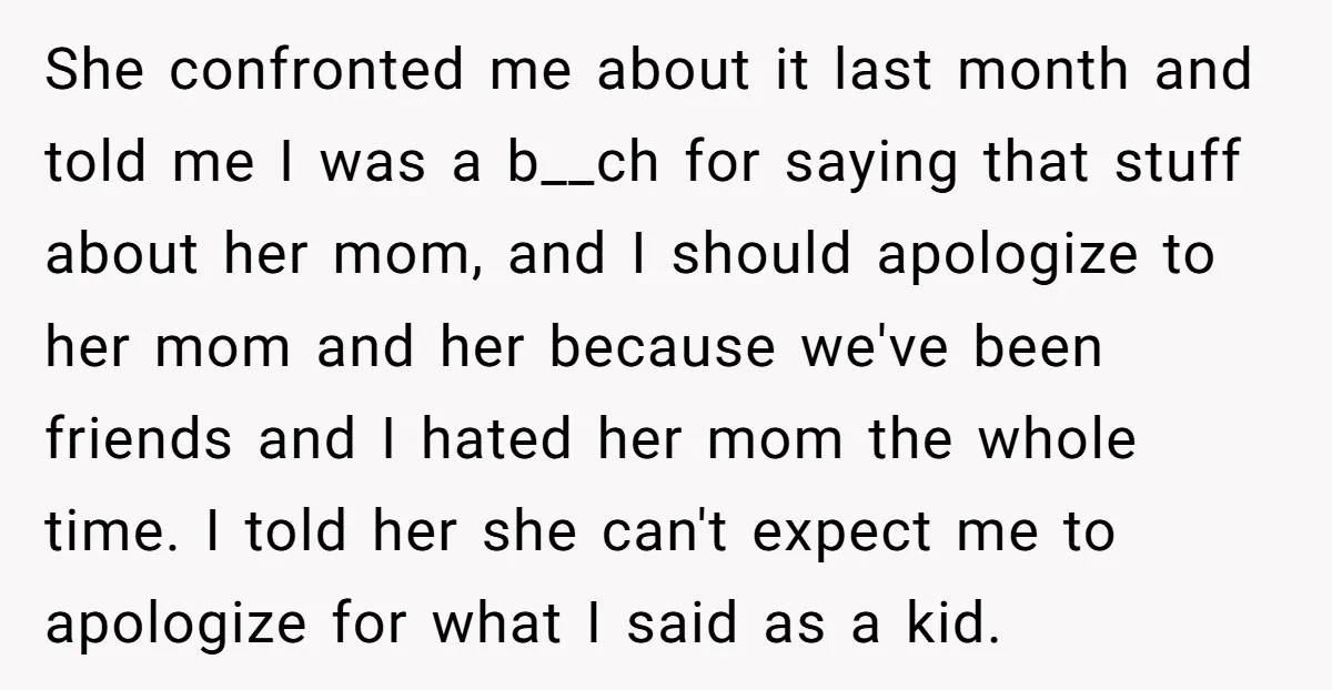 She confronted me about it last month and told me I was a b__ch for saying that stuff about her mom, and I should apologize to her mom and her...