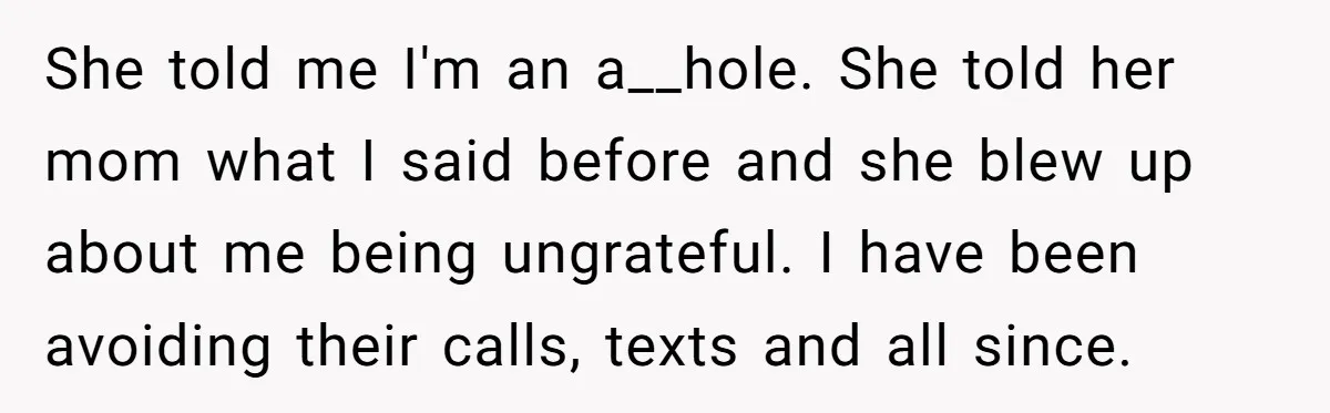 She told me I'm an a__hole. She told her mom what I said before and she blew up about me being ungrateful. I have been avoiding their calls, texts and...