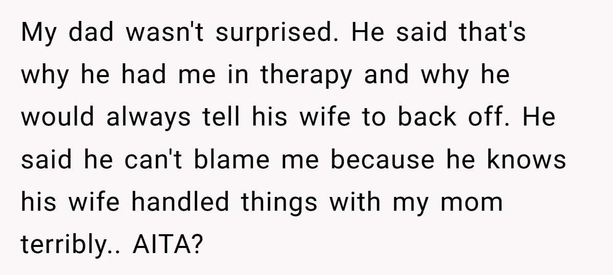 My dad wasn't surprised. He said that's why he had me in therapy and why he would always tell his wife to back off. He said he can't blame me...