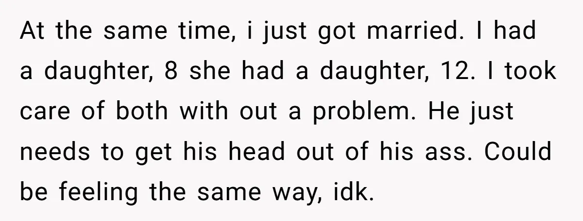 At the same time, i just got married. I had a daughter, 8 she had a daughter, 12. I took care of both with out a problem. He just needs...