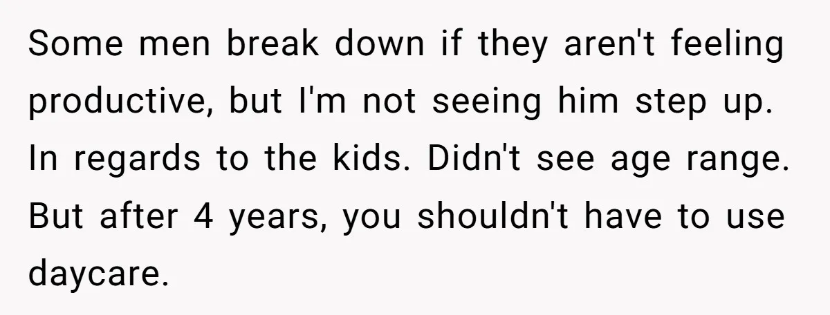 Some men break down if they aren't feeling productive, but I'm not seeing him step up. In regards to the kids. Didn't see age range. But after 4 years, you...
