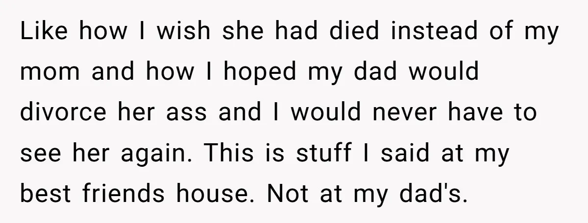 Like how I wish she had died instead of my mom and how I hoped my dad would divorce her ass and I would never have to see her again....