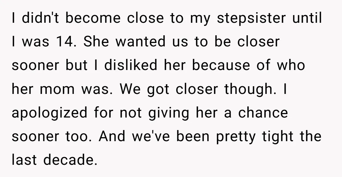 I didn't become close to my stepsister until I was 14. She wanted us to be closer sooner but I disliked her because of who her mom was. We got...