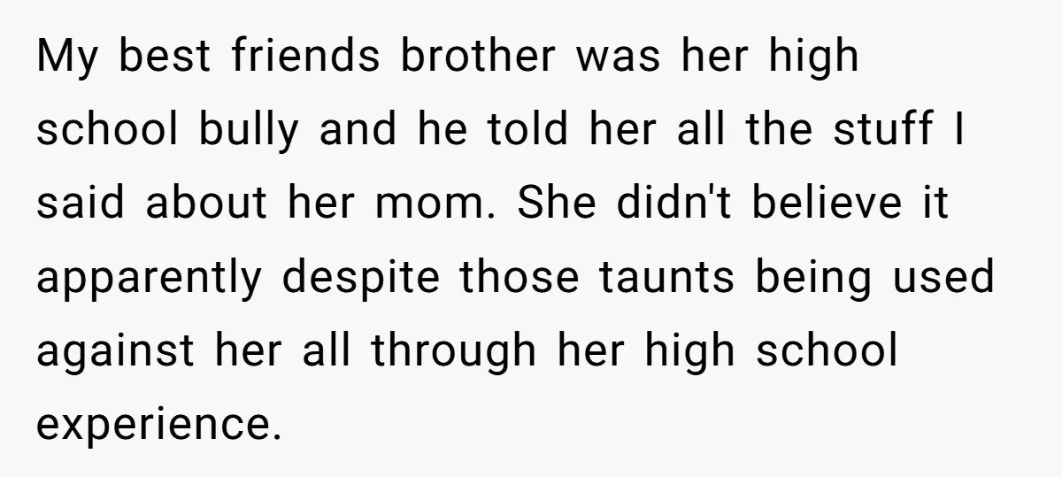 My best friends brother was her high school bully and he told her all the stuff I said about her mom. She didn't believe it apparently despite those taunts being...
